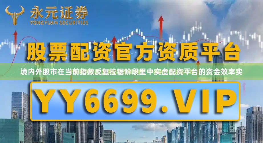 境内外股市在当前指数反复拉锯阶段里中实盘配资平台的资金效率实