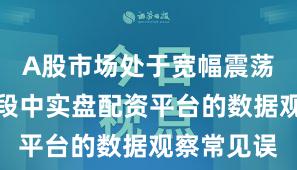 A股市场处于宽幅震荡周期的阶段中实盘配资平台的数据观察常见误
