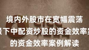 境内外股市在宽幅震荡周期背景下中配资炒股的资金效率案例解读