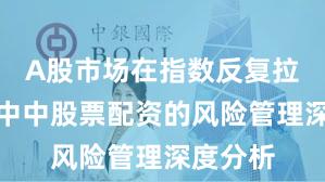 A股市场在指数反复拉锯阶段中中股票配资的风险管理深度分析