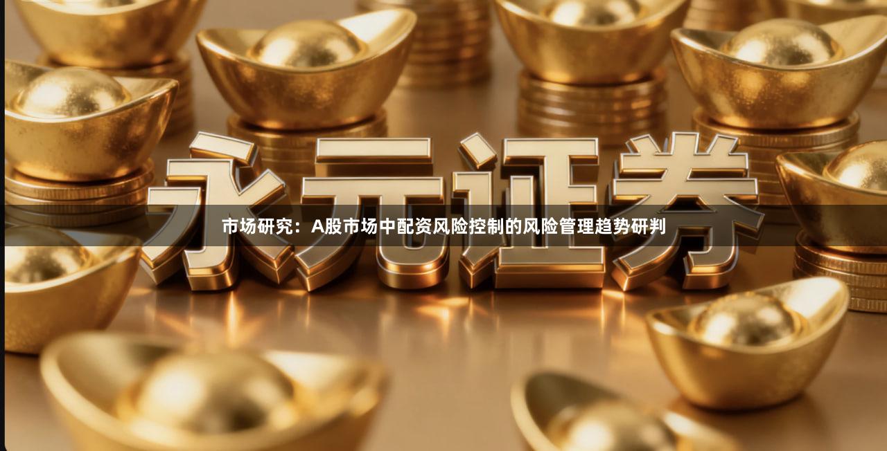 市场研究：A股市场中配资风险控制的风险管理趋势研判